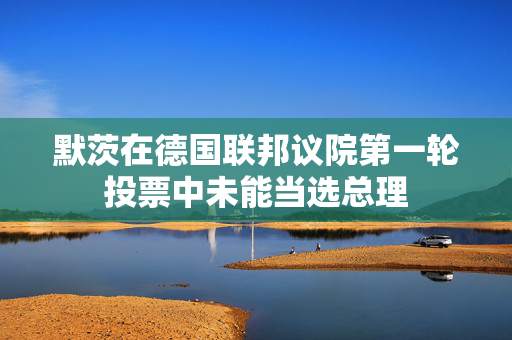 默茨在德国联邦议院第一轮投票中未能当选总理