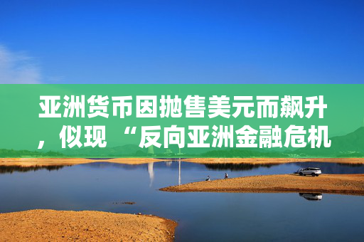 亚洲货币因抛售美元而飙升，似现 “反向亚洲金融危机” 态势