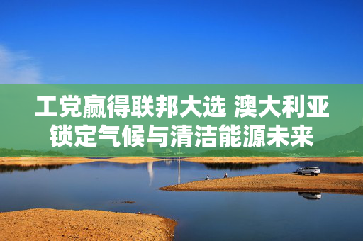 工党赢得联邦大选 澳大利亚锁定气候与清洁能源未来