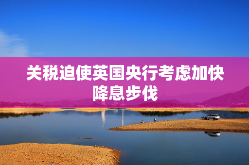 关税迫使英国央行考虑加快降息步伐