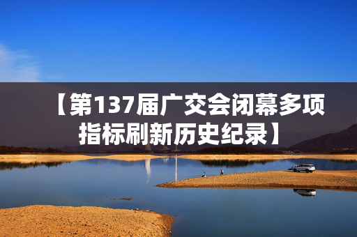 【第137届广交会闭幕多项指标刷新历史纪录】