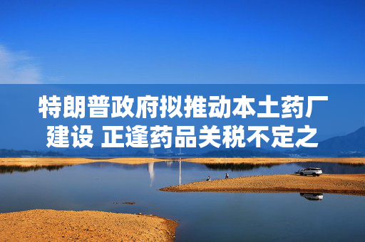 特朗普政府拟推动本土药厂建设 正逢药品关税不定之际