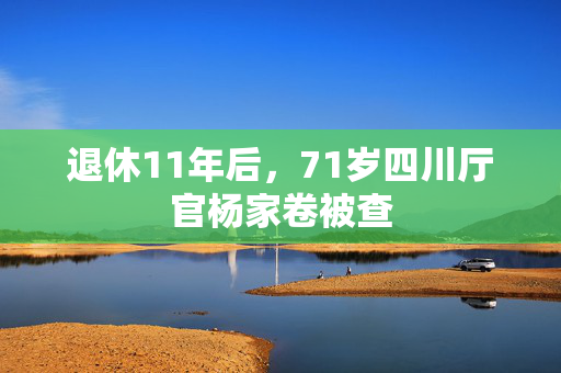 退休11年后，71岁四川厅官杨家卷被查