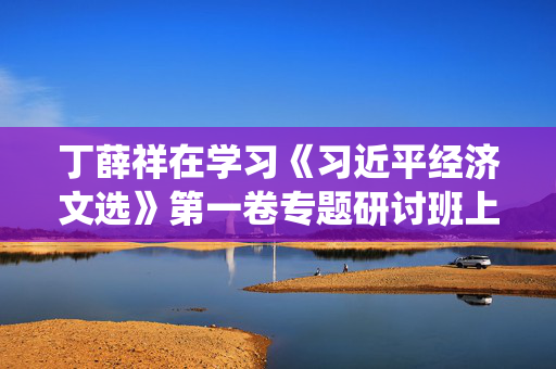 丁薛祥在学习《习近平经济文选》第一卷专题研讨班上强调：深入学习贯彻习近平经济思想，加强党中央对经济工作的集中统一领导