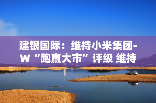 建银国际：维持小米集团-W“跑赢大市”评级 维持目标价65港元