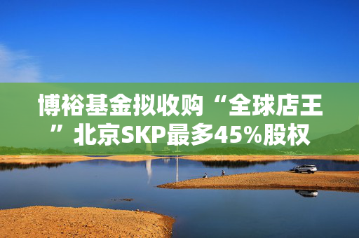 博裕基金拟收购“全球店王”北京SKP最多45%股权