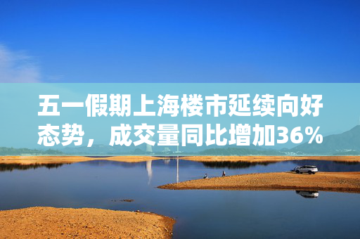 五一假期上海楼市延续向好态势，成交量同比增加36%