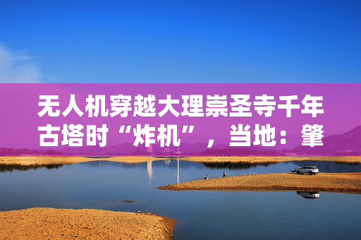 无人机穿越大理崇圣寺千年古塔时“炸机”，当地：肇事者已找到，将被追责