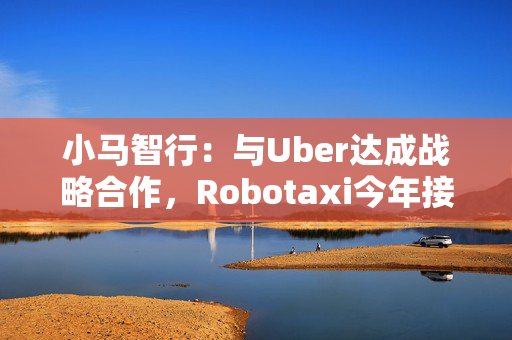 小马智行：与Uber达成战略合作，Robotaxi今年接入Uber平台