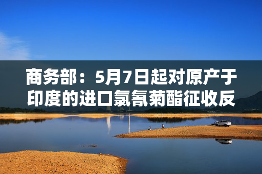 商务部：5月7日起对原产于印度的进口氯氰菊酯征收反倾销税