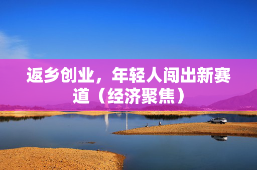 返乡创业，年轻人闯出新赛道（经济聚焦）