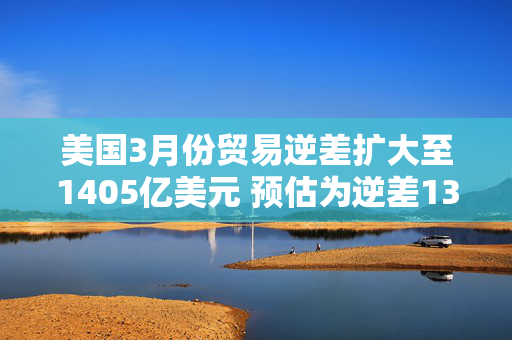 美国3月份贸易逆差扩大至1405亿美元 预估为逆差1372亿美元