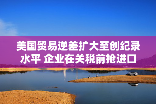 美国贸易逆差扩大至创纪录水平 企业在关税前抢进口