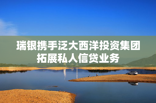 瑞银携手泛大西洋投资集团拓展私人信贷业务
