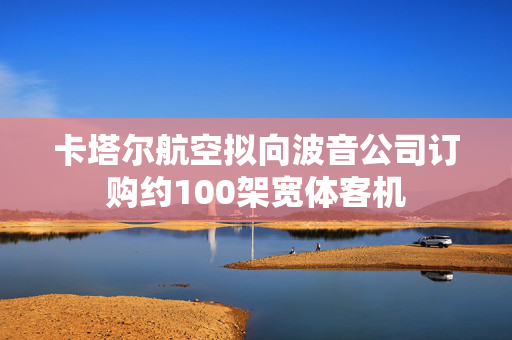卡塔尔航空拟向波音公司订购约100架宽体客机