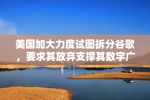 美国加大力度试图拆分谷歌，要求其放弃支撑其数字广告网络的底层技术