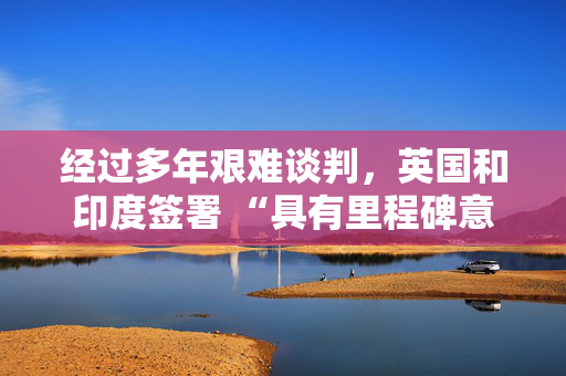 经过多年艰难谈判，英国和印度签署 “具有里程碑意义” 的贸易协定