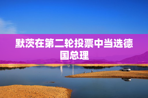默茨在第二轮投票中当选德国总理