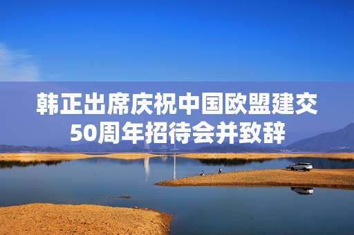 韩正出席庆祝中国欧盟建交50周年招待会并致辞