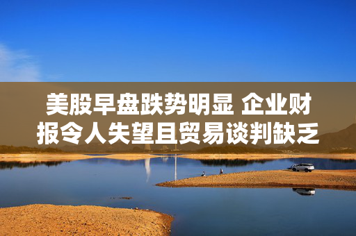 美股早盘跌势明显 企业财报令人失望且贸易谈判缺乏进展