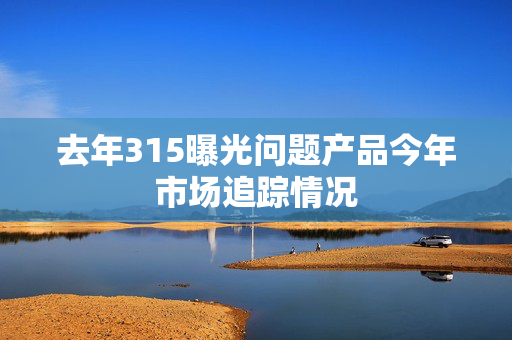 去年315曝光问题产品今年市场追踪情况