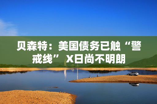 贝森特：美国债务已触“警戒线” X日尚不明朗