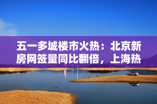 五一多城楼市火热：北京新房网签量同比翻倍，上海热门楼盘认购接连触发积分