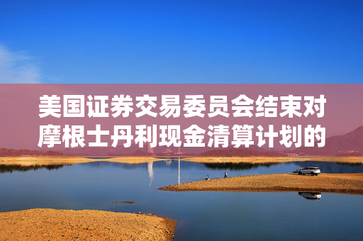 美国证券交易委员会结束对摩根士丹利现金清算计划的调查，未采取任何执法行动