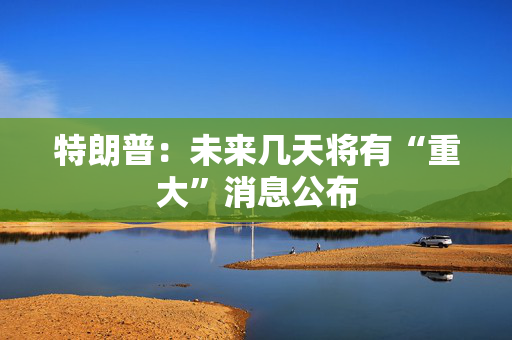 特朗普：未来几天将有“重大”消息公布