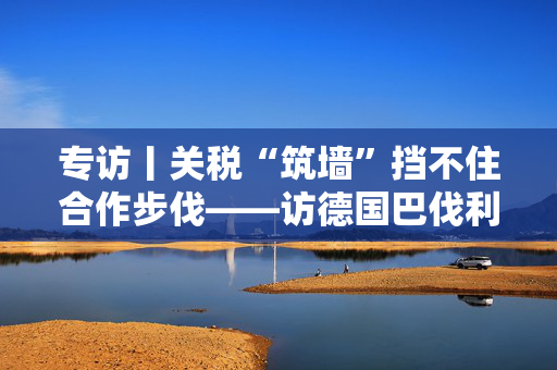 专访丨关税“筑墙”挡不住合作步伐——访德国巴伐利亚州副州长艾旺格