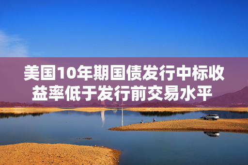 美国10年期国债发行中标收益率低于发行前交易水平 推动收益率下行