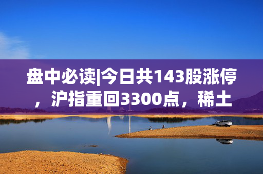 盘中必读|今日共143股涨停，沪指重回3300点，稀土、可控核聚变概念表现强势