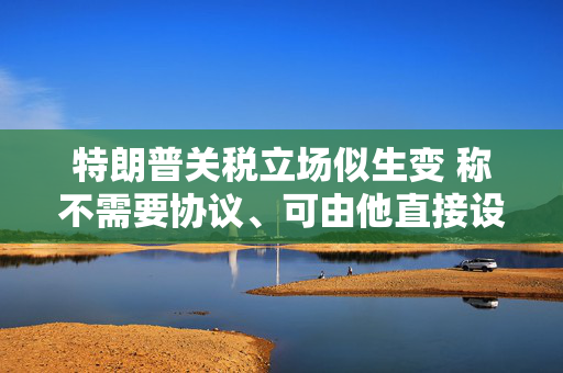 特朗普关税立场似生变 称不需要协议、可由他直接设定税率