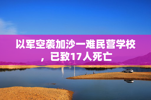 以军空袭加沙一难民营学校，已致17人死亡