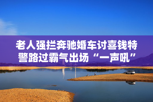 老人强拦奔驰婚车讨喜钱特警路过霸气出场“一声吼”婚车司机怒赞：给力！
