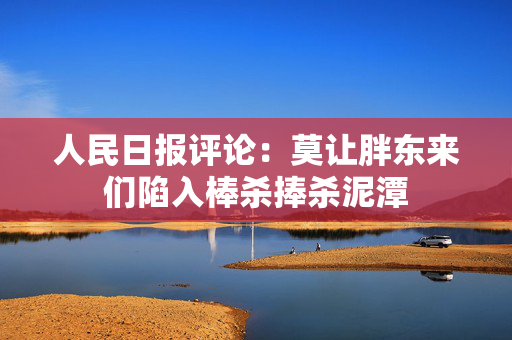 人民日报评论：莫让胖东来们陷入棒杀捧杀泥潭