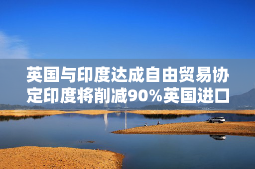 英国与印度达成自由贸易协定印度将削减90%英国进口商品的关税
