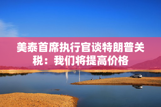 美泰首席执行官谈特朗普关税：我们将提高价格
