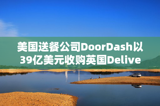 美国送餐公司DoorDash以39亿美元收购英国Deliveroo