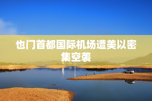 也门首都国际机场遭美以密集空袭