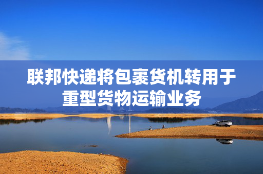 联邦快递将包裹货机转用于重型货物运输业务