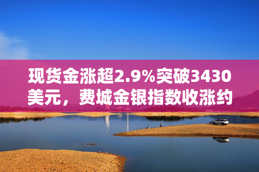 现货金涨超2.9%突破3430美元，费城金银指数收涨约4%