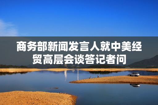 商务部新闻发言人就中美经贸高层会谈答记者问