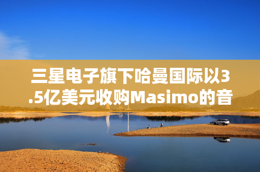 三星电子旗下哈曼国际以3.5亿美元收购Masimo的音频业务