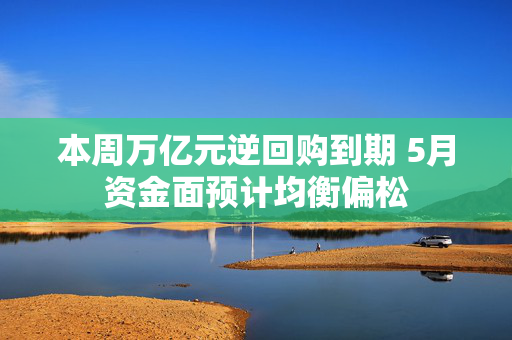 本周万亿元逆回购到期 5月资金面预计均衡偏松