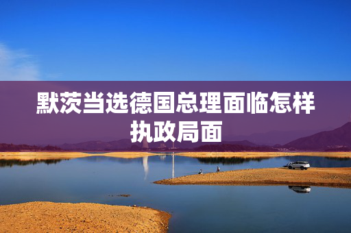 默茨当选德国总理面临怎样执政局面