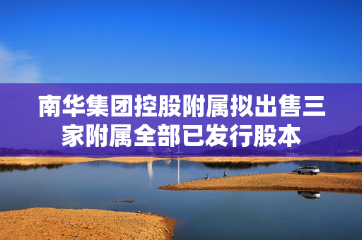 南华集团控股附属拟出售三家附属全部已发行股本