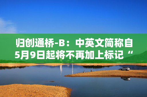 归创通桥-B：中英文简称自5月9日起将不再加上标记“B”