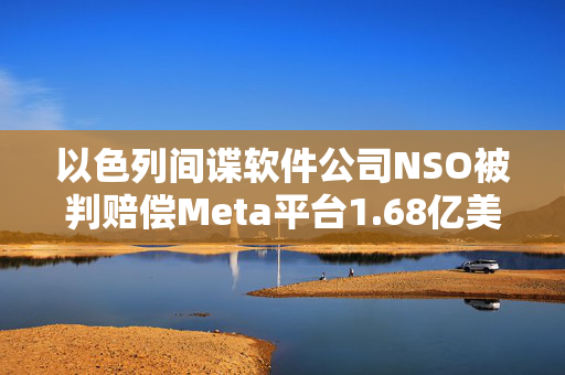 以色列间谍软件公司NSO被判赔偿Meta平台1.68亿美元
