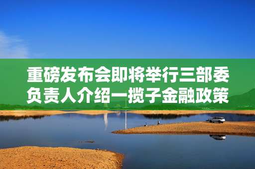 重磅发布会即将举行三部委负责人介绍一揽子金融政策